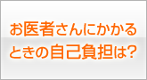 お医者さんにかかるときの自己負担は？